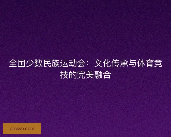 全国少数民族运动会：文化传承与体育竞技的完美融合