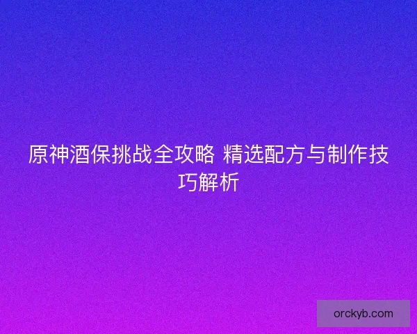 原神酒保挑战全攻略 精选配方与制作技巧解析