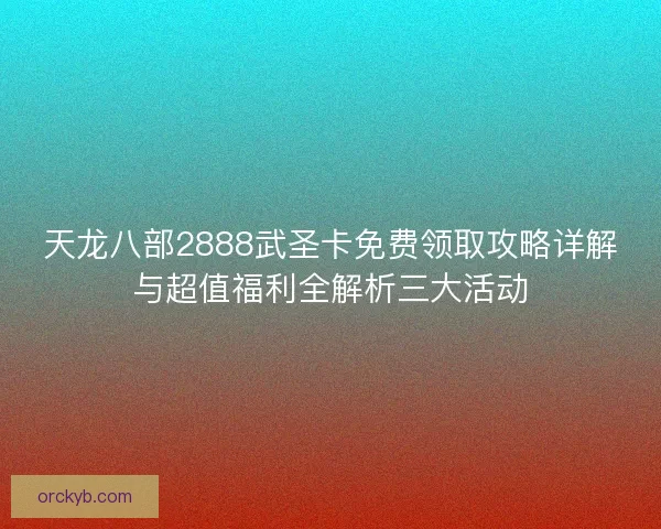 天龙八部2888武圣卡免费领取攻略详解与超值福利全解析三大活动