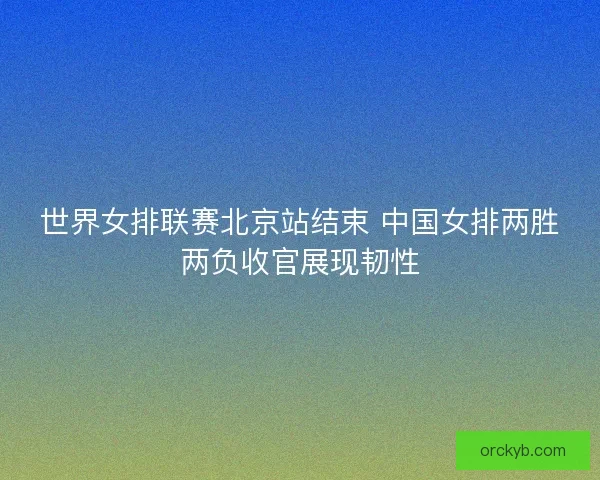 世界女排联赛北京站结束 中国女排两胜两负收官展现韧性