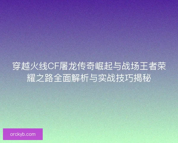 穿越火线CF屠龙传奇崛起与战场王者荣耀之路全面解析与实战技巧揭秘
