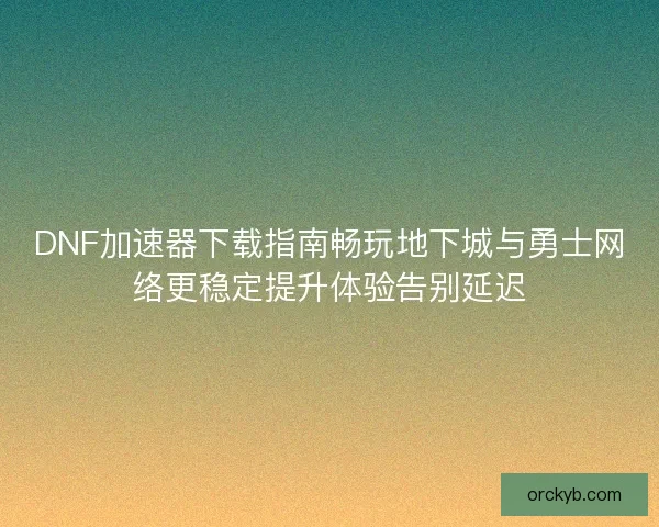 DNF加速器下载指南畅玩地下城与勇士网络更稳定提升体验告别延迟