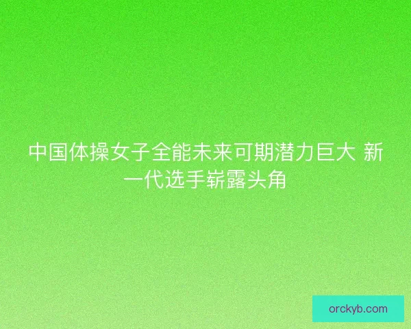 中国体操女子全能未来可期潜力巨大 新一代选手崭露头角