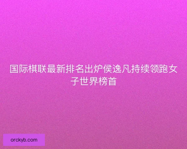 国际棋联最新排名出炉侯逸凡持续领跑女子世界榜首