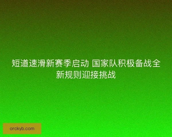 短道速滑新赛季启动 国家队积极备战全新规则迎接挑战