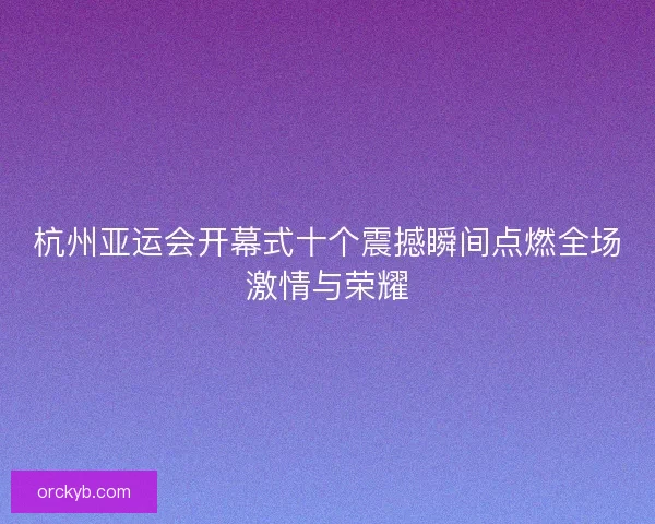 杭州亚运会开幕式十个震撼瞬间点燃全场激情与荣耀