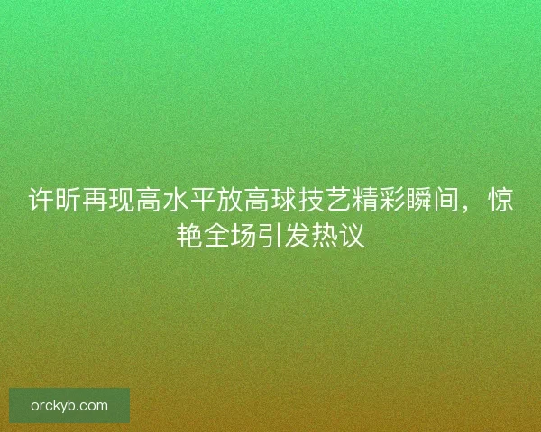 许昕再现高水平放高球技艺精彩瞬间，惊艳全场引发热议