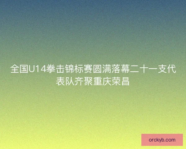 全国U14拳击锦标赛圆满落幕二十一支代表队齐聚重庆荣昌