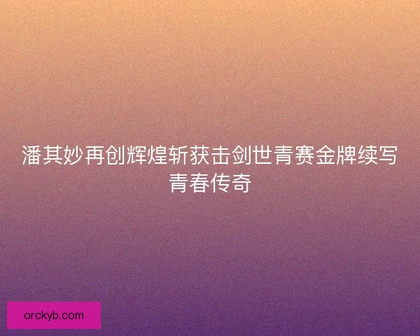 潘其妙再创辉煌斩获击剑世青赛金牌续写青春传奇