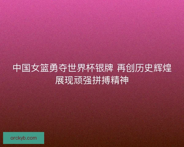 中国女篮勇夺世界杯银牌 再创历史辉煌展现顽强拼搏精神