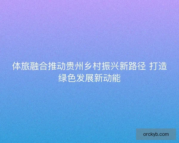 体旅融合推动贵州乡村振兴新路径 打造绿色发展新动能
