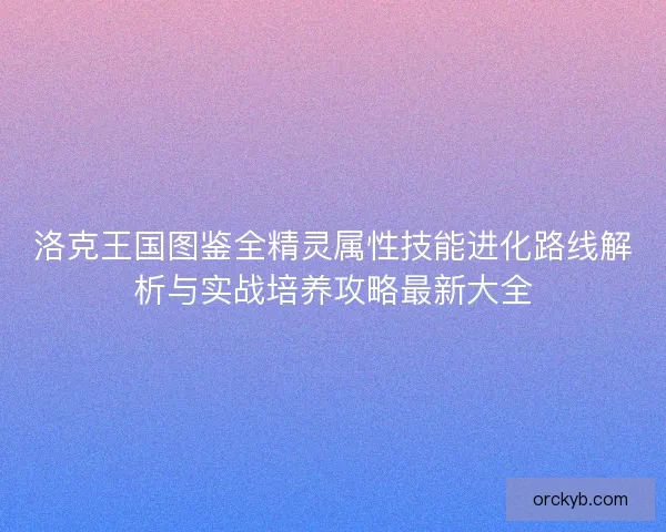 洛克王国图鉴全精灵属性技能进化路线解析与实战培养攻略最新大全