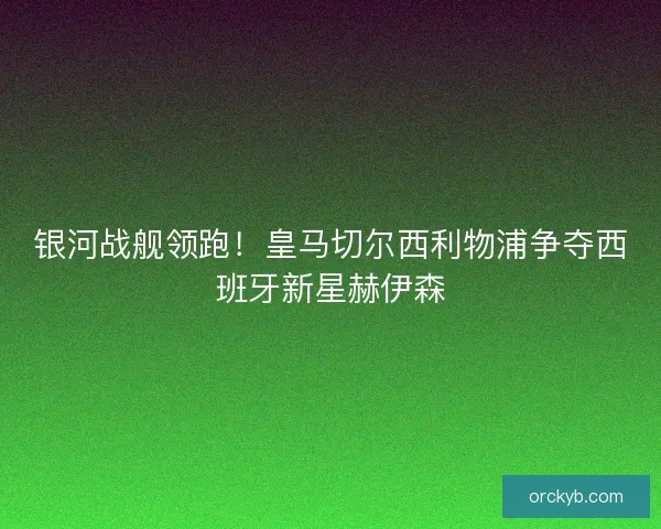 银河战舰领跑！皇马切尔西利物浦争夺西班牙新星赫伊森