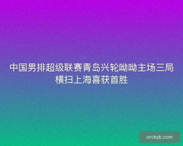 中国男排超级联赛青岛兴轮呦呦主场三局横扫上海喜获首胜
