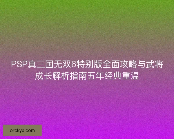PSP真三国无双6特别版全面攻略与武将成长解析指南五年经典重温