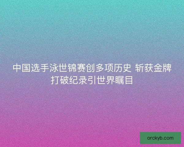 中国选手泳世锦赛创多项历史 斩获金牌打破纪录引世界瞩目