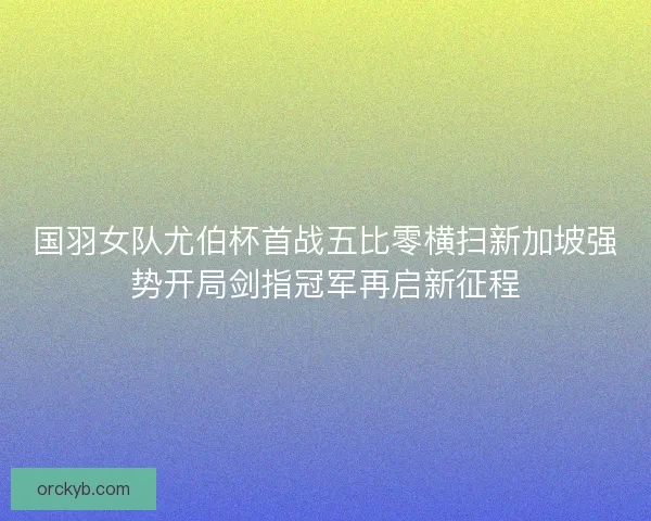 国羽女队尤伯杯首战五比零横扫新加坡强势开局剑指冠军再启新征程