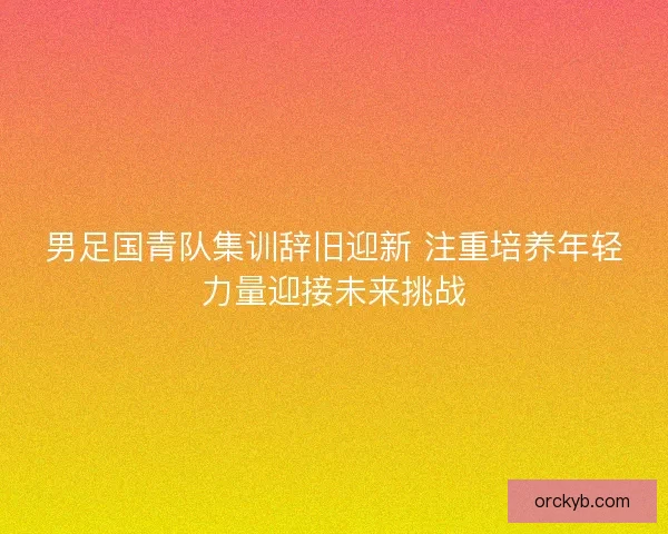 男足国青队集训辞旧迎新 注重培养年轻力量迎接未来挑战